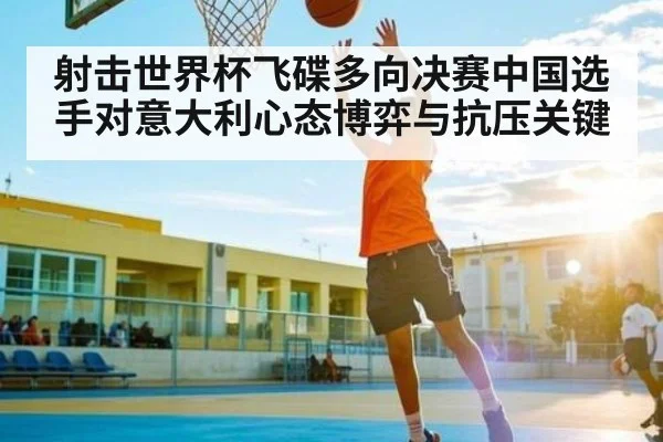 射击世界杯飞碟多向决赛中国选手对意大利心态博弈与抗压关键